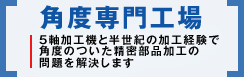 角度専門工場「5軸加工機と半世紀の加工経験で角度のついた精密部品加工の問題を解決します」